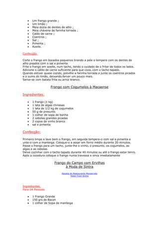 • Um frango grande ;
• Um limão ;
• Meia dúzia de dentes de alho ;
• Meia chávena de farinha torrada ;
• Caldo de carne ;
• Coentros ;
• Sal ;
• Pimenta ;
• Azeite.
Confecção:
Corte o frango em bocados pequenos tirando a pele e tempere com os dentes de
alho pisados com o sal e pimenta.
Frite o frango em azeite, num tacho, tendo o cuidado de o fritar de todos os lados.
Adicione o caldo de carne suficiente para que coza, com o tacho tapado.
Quando estiver quase cozido, polvilhe a farinha torrada e junte os coentros picados
e o sumo do limão, deixando ferver um pouco mais.
Serve-se com batata frita ou arroz branco.
Frango com Cogumelos à Macaense
Ingredientes:
• 1 frango (1 kg)
• 1 lata de algas chinesas
• 1 lata de 1/2 kg de cogumelos
• 50 g de presunto
• 1 colher de sopa de banha
• 2 cebolas grandes picadas
• 2 copos de vinho branco
• sal e pimenta
Confecção:
Primeiro limpe e lave bem o frango, em seguida tempere-o com sal e pimenta e
unte-o com a manteiga. Coloque-o a assar em forno médio durante 20 minutos.
Passe o frango para um tacho, junte-lhe o vinho, o presunto, os cogumelos, as
algas e as cebolas.
Deixe cozinhar com o tacho tapado durante 40 minutos ou até o frango estar tenro.
Após a cozedura coloque o frango numa travessa e sirva imediatamente
Frango do Campo com Ervilhas
à Moda de Sintra
Receita do Restaurante Monserrate
Hotel Tivoli Sintra
Ingredientes:
Para 04 Pessoas
• 1 Frango Grande
• 150 grs de Bacon
• 1 colher de Sopa de manteiga
 