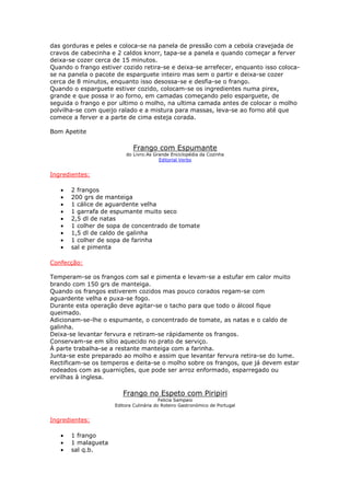 das gorduras e peles e coloca-se na panela de pressão com a cebola cravejada de
cravos de cabecinha e 2 caldos knorr, tapa-se a panela e quando começar a ferver
deixa-se cozer cerca de 15 minutos.
Quando o frango estiver cozido retira-se e deixa-se arrefecer, enquanto isso coloca-
se na panela o pacote de esparguete inteiro mas sem o partir e deixa-se cozer
cerca de 8 minutos, enquanto isso desossa-se e desfia-se o frango.
Quando o esparguete estiver cozido, colocam-se os ingredientes numa pirex,
grande e que possa ir ao forno, em camadas começando pelo esparguete, de
seguida o frango e por ultimo o molho, na ultima camada antes de colocar o molho
polvilha-se com queijo ralado e a mistura para massas, leva-se ao forno até que
comece a ferver e a parte de cima esteja corada.
Bom Apetite
Frango com Espumante
do Livro:As Grande Enciclopédia da Cozinha
Editorial Verbo
Ingredientes:
• 2 frangos
• 200 grs de manteiga
• 1 cálice de aguardente velha
• 1 garrafa de espumante muito seco
• 2,5 dl de natas
• 1 colher de sopa de concentrado de tomate
• 1,5 dl de caldo de galinha
• 1 colher de sopa de farinha
• sal e pimenta
Confecção:
Temperam-se os frangos com sal e pimenta e levam-se a estufar em calor muito
brando com 150 grs de manteiga.
Quando os frangos estiverem cozidos mas pouco corados regam-se com
aguardente velha e puxa-se fogo.
Durante esta operação deve agitar-se o tacho para que todo o álcool fique
queimado.
Adicionam-se-lhe o espumante, o concentrado de tomate, as natas e o caldo de
galinha.
Deixa-se levantar fervura e retiram-se rápidamente os frangos.
Conservam-se em sítio aquecido no prato de serviço.
À parte trabalha-se a restante manteiga com a farinha.
Junta-se este preparado ao molho e assim que levantar fervura retira-se do lume.
Rectificam-se os temperos e deita-se o molho sobre os frangos, que já devem estar
rodeados com as guarnições, que pode ser arroz enformado, esparregado ou
ervilhas à inglesa.
Frango no Espeto com Piripiri
Felicia Sampaio
Editora Culinária do Roteiro Gastronómico de Portugal
Ingredientes:
• 1 frango
• 1 malagueta
• sal q.b.
 