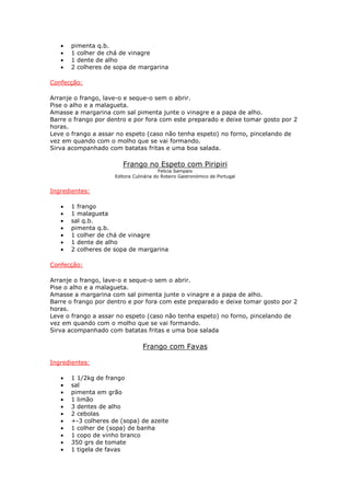 • pimenta q.b.
• 1 colher de chá de vinagre
• 1 dente de alho
• 2 colheres de sopa de margarina
Confecção:
Arranje o frango, lave-o e seque-o sem o abrir.
Pise o alho e a malagueta.
Amasse a margarina com sal pimenta junte o vinagre e a papa de alho.
Barre o frango por dentro e por fora com este preparado e deixe tomar gosto por 2
horas.
Leve o frango a assar no espeto (caso não tenha espeto) no forno, pincelando de
vez em quando com o molho que se vai formando.
Sirva acompanhado com batatas fritas e uma boa salada.
Frango no Espeto com Piripiri
Felicia Sampaio
Editora Culinária do Roteiro Gastronómico de Portugal
Ingredientes:
• 1 frango
• 1 malagueta
• sal q.b.
• pimenta q.b.
• 1 colher de chá de vinagre
• 1 dente de alho
• 2 colheres de sopa de margarina
Confecção:
Arranje o frango, lave-o e seque-o sem o abrir.
Pise o alho e a malagueta.
Amasse a margarina com sal pimenta junte o vinagre e a papa de alho.
Barre o frango por dentro e por fora com este preparado e deixe tomar gosto por 2
horas.
Leve o frango a assar no espeto (caso não tenha espeto) no forno, pincelando de
vez em quando com o molho que se vai formando.
Sirva acompanhado com batatas fritas e uma boa salada
Frango com Favas
Ingredientes:
• 1 1/2kg de frango
• sal
• pimenta em grão
• 1 limão
• 3 dentes de alho
• 2 cebolas
• +-3 colheres de (sopa) de azeite
• 1 colher de (sopa) de banha
• 1 copo de vinho branco
• 350 grs de tomate
• 1 tigela de favas
 