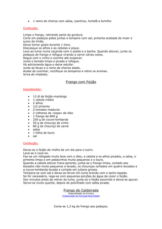 • 1 ramo de cheiros com salsa, coentros, hortelã e tomilho
Confecção:
Limpe o frango, retirando parte da gordura.
Corte em pedaços pelas juntas e tempere com sal, pimenta acabada de moer e
sumo de limão.
Deixe tomar gosto durante 1 hora.
Descasque os alhos e as cebolas e pique.
Leve ao lume numa caçarola com o azeite e a banha. Quando alourar, junte os
pedaços de frango e refogue virando a carne várias vezes.
Regue com o vinho e cozinhe até evaporar.
Junte o tomate limpo e picado e refogue.
Vá adicionando água e deixe estufar.
Junte as favas e o ramo de cheiros atado.
Acabe de cozinhar, rectifique os temperos e retire os aromas.
Sirva de imediato.
Frango com Feijão
Ingredientes:
• 13 dl de feijão-manteiga
• 1 cebola média
• 2 alhos
• 1/2 pimento
• 2 tomates maduros
• 2 colheres de «sopa« de óleo
• 1 frango de 800 g
• 250 g de couve-lombarda
• 50 g de chouriço de vinho
• 80 g de chouriço de carne
• salsa
• 1 folha de louro
• sal
Confecção:
Deixa-se o feijão de molho de um dia para o outro.
Lava-se e coze-se.
Faz-se um refogado muito leve com o óleo, a cebola e os alhos picados, a salsa, o
pimento limpo e em pedacinhos muito pequenos e o louro.
Quando a cebola estiver trans-parente, junta-se o frango limpo, cortado aos
bocados não muito pequenos e lavado, os chouriços cortados em quatro bocados e
a couve-lombarda lavada e cortada em juliana grossa.
Tempera-se com sal e deixa-se ferver em lume brando com o tacho tapado.
Se for necessário, rega-se com pequenas porções de água de cozer o feijão.
Dez minutos antes de retirar do lume, junta-se o feijão escorrido e deixa-se apurar.
Serve-se muito quente, depois de polvilhado com salsa picada.
Frango de Caldeirada
Especialidade da Ericeira
Colaboração de Portugal Real Estate
Corta-se 1,3 kg de frango aos pedaços.
 