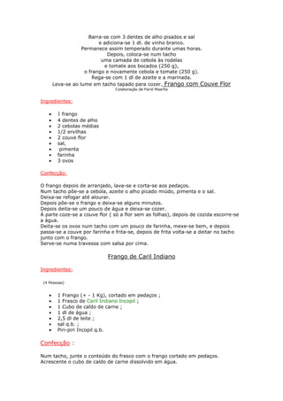 Barra-se com 3 dentes de alho pisados e sal
e adiciona-se 1 dl. de vinho branco.
Permanece assim temperado durante umas horas.
Depois, coloca-se num tacho
uma camada de cebola às rodelas
e tomate aos bocados (250 g),
o frango e novamente cebola e tomate (250 g).
Rega-se com 1 dl de azeite e a marinada.
Leva-se ao lume em tacho tapado para cozer. Frango com Couve Flor
Colaboração de Farid Maarfia
Ingredientes:
• 1 frango
• 4 dentes de alho
• 2 cebolas médias
• 1/2 ervilhas
• 2 couve flor
• sal,
• pimenta
• farinha
• 3 ovos
Confecção:
O frango depois de arranjado, lava-se e corta-se aos pedaços.
Num tacho põe-se a cebola, azeite o alho picado miúdo, pimenta e o sal.
Deixa-se refogar até alourar.
Depois põe-se o frango e deixa-se alguns minutos.
Depois deita-se um pouco de água e deixa-se cozer.
À parte coze-se a couve flor ( só a flor sem as folhas), depois de cozida escorre-se
a água.
Deita-se os ovos num tacho com um pouco de farinha, mexe-se bem, e depois
passa-se a couve por farinha e frita-se, depois de frita volta-se a deitar no tacho
junto com o frango.
Serve-se numa travessa com salsa por cima.
Frango de Caril Indiano
Ingredientes:
(4 Pessoas)
• 1 Frango (+ - 1 Kg), cortado em pedaços ;
• 1 Frasco de Caril Indiano Incopil ;
• 1 Cubo de caldo de carne ;
• 1 dl de água ;
• 2,5 dl de leite ;
• sal q.b. ;
• Piri-piri Incopil q.b.
Confecção :
Num tacho, junte o conteúdo do frasco com o frango cortado em pedaços.
Acrescente o cubo de caldo de carne dissolvido em água.
 