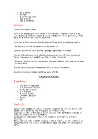 • 80 gr banha
• 1 limão
• 1 raminho de salsa
• 400 gr picles
• 100 gr azeitonas
Confecção:
Limpe e lave bem o frango.
Corte-o em bocados pequenos. Deite-os numa tigela e tempere-os com 2 dl de
vinho branco, 1 colher de vinagre, 1 cebola cortada em pedaços grosseiros, 1 folha
de louro, 1 raminho de salsa, sal e pimenta.
Mexa bem e deixe repousar durante algumas horas, ou de um dia para o outro.
Descasque as batatas e coloque-as em água com sal.
Cerca de 30 minutos antes escorra o grango e aproveite a marinada.
Numa frigideira leve ao lume a banha, deixe aquecer bem e frite os bocados de
frango misturados com a cebola, até ficarem fritos e lourinhos.
Depois de tudo frito, deite a marinada na frigideira, deixe fervilhar e regue o frango
com este molho.
Misture o frango com as batatas fritas, mexa e aqueça muito bem.
Decore com pickles picados, azeitonas, salsa e limão.
Frango na Cataplana
Ingredientes:
• Dois frangos pequenos
• 2 dl de vinho da Madeira
• 1,5 Kg de conquilhas
• 2 dl de azeite
• 4 dentes de alho
• Uma folha de louro
• Piripiri
• Sal
Confecção:
Cortam-se os frangos em pedaços regulares, temperam-se com sal e fritam-se no
azeite com os dentes de alho esmagados e a folhas de louro.
Depois de ter o frango frito coloca-se um pouco de vinho da Madeira no fundo do
recipiente onde se procedeu à fritadura.
Introduzem-se os bocados de frango na cataplana, assim como o molho da
fritadura.
Acrescenta-se o vinho restante, tempera-se com o piripiri e, por fim, juntam-se as
conquilhas muito bem lavadas e escorridas de água e sal onde estiveram algumas
horas.
 