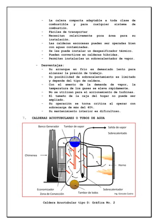 -

-

-

Desventajas:
-

7.

La calera compacta adaptable a toda clase de
combustible
y
para
cualquier
sistema
de
combustión.
Fáciles de transportar
Necesitan
relativamente
poca
área
para
su
instalación.
Las calderas escocesas pueden ser operadas bien
con aguas contaminadas.
Se les puede instalar un desgasificador térmico.
Pueden convertirse en calderas hibridas.
Permiten instalarles un sobrecalentador de vapor.

Su arranque en frío es demasiado lento para
alcanzar la presión de trabajo.
Su posibilidad de sobrecalentamiento es limitado
y depende del tipo de caldera.
Con el amento de la demanda de vapor, la
temperatura de los gases se eleva rápidamente.
No se utilizan para el accionamiento de turbinas.
El tamaño de la caja del hogar no puede ser
ampliado.
Su operación se torna crítica al operar con
sobrecarga de más del 40%.
Su mantenimiento interior es dificultoso.

CALDERAS ACUOTUBULARES O TUBOS DE AGUA
Banco Generador

Tambor de vapor

Salida de vapor
Sobrecalentado

Chimenea
Horno

Economizador
Zona de Convección

Sobrecalentador
Tambor de lodos

Ing. Gonzalo Castro

Caldera Acuotubular tipo D: Gráfica No. 2

 
