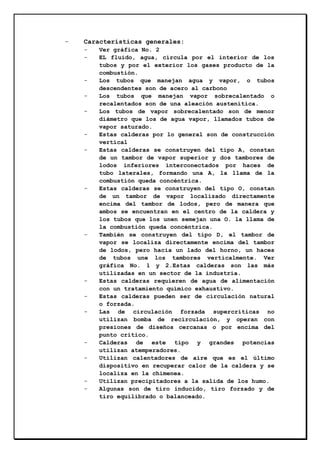 -

Características generales:
-

-

-

-

-

-

-

-

Ver gráfica No. 2
EL fluido, agua, circula por el interior de los
tubos y por el exterior los gases producto de la
combustión.
Los tubos que manejan agua y vapor, o tubos
descendentes son de acero al carbono
Los tubos que manejan vapor sobrecalentado o
recalentados son de una aleación austenítica.
Los tubos de vapor sobrecalentado son de menor
diámetro que los de agua vapor, llamados tubos de
vapor saturado.
Estas calderas por lo general son de construcción
vertical
Estas calderas se construyen del tipo A, constan
de un tambor de vapor superior y dos tambores de
lodos inferiores interconectados por haces de
tubo laterales, formando una A, la llama de la
combustión queda concéntrica.
Estas calderas se construyen del tipo O, constan
de un tambor de vapor localizado directamente
encima del tambor de lodos, pero de manera que
ambos se encuentran en el centro de la caldera y
los tubos que los unen semejan una O. la llama de
la combustión queda concéntrica.
También se construyen del tipo D, el tambor de
vapor se localiza directamente encima del tambor
de lodos, pero hacia un lado del horno, un haces
de tubos une los tambores verticalmente. Ver
gráfica No. 1 y 2.Estas calderas son las más
utilizadas en un sector de la industria.
Estas calderas requieren de agua de alimentación
con un tratamiento químico exhaustivo.
Estas calderas pueden ser de circulación natural
o forzada.
Las de circulación forzada supercríticas no
utilizan bomba de recirculación, y operan con
presiones de diseños cercanas o por encima del
punto crítico.
Calderas de este tipo y grandes potencias
utilizan atemperadores.
Utilizan calentadores de aire que es el último
dispositivo en recuperar calor de la caldera y se
localiza en la chimenea.
Utilizan precipitadores a la salida de los humo.
Algunas son de tiro inducido, tiro forzado y de
tiro equilibrado o balanceado.

 