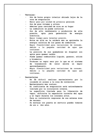 -

Ventajas:
-

-

-

-

-

-

Son de horno propio interior ubicado lejos de la
zona de evaporación
Menor peso por unidad de potencia generada
Son de gran volumen y altura
Admiten gran cantidad de aire en su hogar
La combustión se puede controlar
Son de alto rendimiento y producción de alta
presión,
apta
para
generación
de
energía
eléctrica.
Menor tiempo para levantar presión.
Entre ms alta es la caldera más se aprovecha la
energía calórica de los gases de combustión
Mayor flexibilidad para variaciones de consumo,
debido a la pequeña cantidad de agua que
contienen
La posición de sus quemadores en diagonal son
aptos para quemar carbón
Puede quemar combustible líquido, gaseoso, sólido
y biomásico.
Producen un vapor seco por lo que en el sistema
de
transmisión
de
calor
existe
un
mayor
aprovechamiento.
Mayor flexibilidad para variaciones de consumo,
debido a la pequeña cantidad de agua que
contienen.

Desventajas
-

-

Es de difícil realizar mantenimiento por lo
incomodo el acceso a la zona de convección.
Mantenimiento más costoso.
El coeficiente de evaporación está estrechamente
limitado por la circulación interna.
La superficie limitada para la liberación de
vapor, dificulta la separación correcta del agua
y el vapor durante los consumos altos.
Para su instalación requieren de una extensa área
de terreno.
Su montaje con puesta en servicio pueden tomarse
de uno a dos años.

 