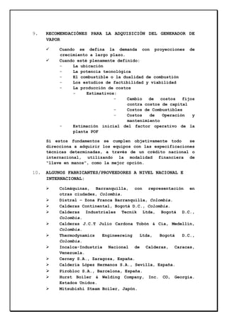 9.

RECOMENDACIÓNES PARA LA ADQUISICIÓN DEL GENERADOR DE
VAPOR
Cuando se defina la demanda con proyecciones de
crecimiento a largo plazo.
Cuando esté plenamente definido:
La ubicación
La potencia tecnológica
El combustible o la dualidad de combustión
Los estudios de factibilidad y viabilidad
La producción de costos
Estimativos:
Cambio
de
costos
fijos
contra costos de capital
Costos de Combustibles
Costos
de
Operación
y
mantenimiento
Estimación inicial del factor operativo de la
planta POF
Si estos fundamentos se cumplen objetivamente todo
se
direcciona a adquirir los equipos con las especificaciones
técnicas determinadas, a través de un crédito nacional o
internacional, utilizando la modalidad financiera de
“llave en manos”, como la mejor opción.

10.

ALGUNOS FABRICANTES/PROVEEDORES A NIVEL NACIONAL E
INTERNACIONAL:
Colmáquinas, Barranquilla, con representación en
otras ciudades, Colombia.
Distral – Zona Franca Barranquilla, Colombia.
Calderas Continental, Bogotá D.C., Colombia.
Calderas Industriales Tecnik Ltda, Bogotá D.C.,
Colombia.
Calderas J.C.T Julio Cardona Tobón & Cía, Medellín,
Colombia.
Thermodynamics
Engineereing
Ltda,
Bogotá
D.C.,
Colombia.
Incalca-Industria Nacional de Calderas, Caracas,
Venezuela.
Cerney S.A., Zaragoza, España.
Caldería López Hermanos S.A., Sevilla, España.
Pirobloc S.A., Barcelona, España.
Hurst Boiler & Welding Company, Inc. CO, Georgia.
Estados Unidos.
Mitsubishi Steam Boiler, Japón.

 