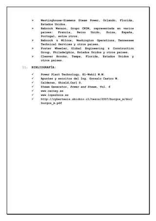 Westinghouse-Siemens Steam Power, Orlando, Florida,
Estados Unidos.
Babcock Wanson, Grupo CNIM, representada en varios
países:
Francia,
Reino
Unido,
Suiza,
España,
Portugal, entre otros.
Babcock & Wilcox, Washington Operations, Tennessee
Technical Services y otros países.
Foster Wheeler, Global Engineering & Construction
Group, Philadelphia, Estados Unidos y otros países.
Cleaver Brooks, Tampa, Florida, Estados Unidos y
otros países.

11.

BIBLIOGRAFÍA:
Power Plant Technology, El-Wakil M.M.
Apuntes y escritos del Ing. Gonzalo Castro M.
Calderas, Shield,Carl D.
Steam Generator, Power and Steam, Vol. 6
www.cerney.es
www.lopezhnos.es
http://cybertesis.ubiobio.cl/tesis/2007/burgos_m/doc/
burgos_m.pdf

 