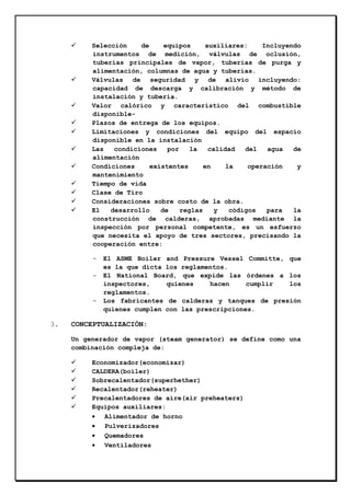 Selección
de
equipos
auxiliares:
Incluyendo
instrumentos de medición, válvulas de oclusión,
tuberías principales de vapor, tuberías de purga y
alimentación, columnas de agua y tuberías.
Válvulas de seguridad y de alivio incluyendo:
capacidad de descarga y calibración y método de
instalación y tubería.
Valor calórico y característico del combustible
disponiblePlazos de entrega de los equipos.
Limitaciones y condiciones del equipo del espacio
disponible en la instalación
Las
condiciones
por
la
calidad
del
agua
de
alimentación
Condiciones
existentes
en
la
operación
y
mantenimiento
Tiempo de vida
Clase de Tiro
Consideraciones sobre costo de la obra.
El
desarrollo
de
reglas
y
códigos
para
la
construcción de calderas, aprobadas mediante la
inspección por personal competente, es un esfuerzo
que necesita el apoyo de tres sectores, precisando la
cooperación entre:
-

-

3.

El ASME Boiler and Pressure Vessel Committe, que
es la que dicta los reglamentos.
El National Board, que expide las órdenes a los
inspectores,
quienes
hacen
cumplir
los
reglamentos.
Los fabricantes de calderas y tanques de presión
quienes cumplen con las prescripciones.

CONCEPTUALIZACIÓN:
Un generador de vapor (steam generator) se define como una
combinación compleja de:
Economizador(economizar)
CALDERA(boiler)
Sobrecalentador(superhether)
Recalentador(reheater)
Precalentadores de aire(air preheaters)
Equipos auxiliares:
• Alimentador de horno
• Pulverizadores
• Quemadores
• Ventiladores

 
