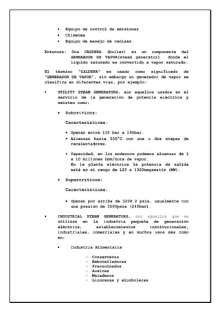 •
•
•

Equipo de control de emisiones
Chimenea
Equipo de manejo de cenizas

Entonces:

Una CALDERA (boiler) es un componente del
GENERADOR DE VAPOR(steam generator)
donde el
líquido saturado es convertido a vapor saturado.

El término “CALDERA” es usado como significado de
“GENERADOR DE VAPOR”, sin embargo un generador de vapor se
clasifica en diferentes vías, por ejemplo:
•

UTILITY STEAM GENERATORS, son aquellos usados en el
servicio de la generación de potencia eléctrica y
existen como:

•

Subcríticos:
Características:
• Operan entre 130 bar a 190bar.
• Alcanzan hasta 550°C con una o dos etapas de
recalentadores.
• Capacidad, en los modernos podemos alcanzar de 1
a 10 millones Lbm/hora de vapor.
En la planta eléctrica la potencia de salida
está en el rango de 125 a 1300megawatts (MW).

•

Supercríticos:
Características:
• Operan por arriba de 3208.2 psia, usualmente con
una presión de 3500psia (240bar).

•

INDUSTRIAL STEAM GENERATORS, son aquellos que se
utilizan en la industria pequeña de generación
eléctrica,
establecimientos
institucionales,
industriales, comerciales y en muchos usos más como
en:
•

Industria Alimentaria
-

Conserveras
Embotelladoras
Precocinados
Aceites
Mataderos
Licoreras y alcoholeras

 