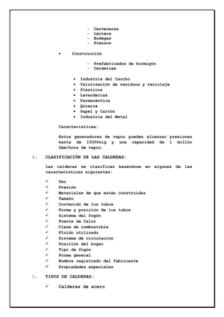 •

Cerveceras
Lácteos
Bodegas
Piensos

Construcción
•
•
•
•
•
•
•
•

Prefabricados de hormigón
Cerámicas

Industria del Caucho
Valorización de residuos y reciclaje
Plásticos
Lavanderías
Farmacéutica
Química
Papel y Cartón
Industria del Metal

Características:
Estos generadores de vapor pueden alcanzar presiones
hasta de 1500Psig y una capacidad de 1 millón
Lbm/hora de vapor.

4.

CLASIFICACIÓN DE LAS CALDERAS:
Las calderas se clasifican basándose en algunas de las
características siguientes:
Uso
Presión
Materiales de que están construidas
Tamaño
Contenido de los tubos
Forma y posición de los tubos
Sistema del fogón
Fuente de Calor
Clase de combustible
Fluido utilizado
Sistema de circulación
Posición del hogar
Tipo de fogón
Forma general
Nombre registrado del fabricante
Propiedades especiales

5.

TIPOS DE CALDERAS:
Calderas de acero

 