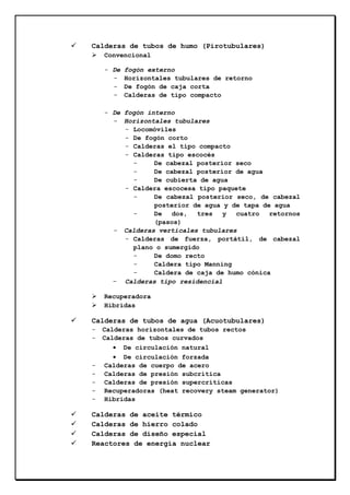 Calderas de tubos de humo (Pirotubulares)
Convencional
- De
-

fogón externo
Horizontales tubulares de retorno
De fogón de caja corta
Calderas de tipo compacto

- De fogón interno
- Horizontales tubulares
- Locomóviles
- De fogón corto
- Calderas el tipo compacto
- Calderas tipo escocés
De cabezal posterior seco
De cabezal posterior de agua
De cubierta de agua
- Caldera escocesa tipo paquete
De cabezal posterior seco, de cabezal
posterior de agua y de tapa de agua
De
dos,
tres
y cuatro
retornos
(pasos)
- Calderas verticales tubulares
- Calderas de fuerza, portátil, de cabezal
plano o sumergido
De domo recto
Caldera tipo Manning
Caldera de caja de humo cónica
- Calderas tipo residencial
Recuperadora
Hibridas

Calderas de tubos de agua (Acuotubulares)
-

-

Calderas horizontales de tubos rectos
Calderas de tubos curvados
• De circulación natural
• De circulación forzada
Calderas de cuerpo de acero
Calderas de presión subcrítica
Calderas de presión supercríticas
Recuperadoras (heat recovery steam generator)
Hibridas

Calderas de aceite térmico
Calderas de hierro colado
Calderas de diseño especial
Reactores de energía nuclear

 