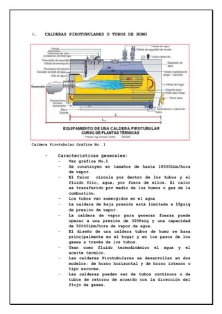 6.

CALDERAS PIROTUBULARES O TUBOS DE HUMO

Caldera Pirotubular Gráfica No. 1

-

Características generales:
-

-

-

-

-

-

Ver gráfica No.1
Se construyen en tamaños de hasta 18000lbm/hora
de vapor.
El Calor
circula por dentro de los tubos y el
fluido frío, agua, por fuera de ellos. El calor
es transferido por medio de los humos o gas de la
combustión.
Los tubos van sumergidos en el agua
La caldera de baja presión está limitada a 15psig
de presión de vapor.
La caldera de vapor para generar fuerza puede
operar a una presión de 300Psig y una capacidad
de 50000Lbm/hora de vapor de agua.
El diseño de una caldera tubos de humo se basa
principalmente en el hogar y en los pasos de los
gases a través de los tubos.
Usan como fluido termodinámico el agua y el
aceite térmico.
Las calderas Pirotubulares se desarrollan en dos
modelos: de horno horizontal y de horno interno o
tipo escocés.
Las calderas pueden ser de tubos continuos o de
tubos de retorno de acuerdo con la dirección del
flujo de gases.

 