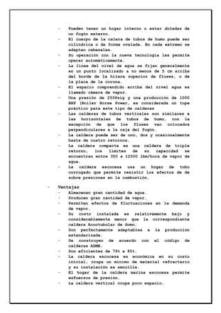 -

-

-

-

-

-

-

Pueden tener un hogar interno o estar dotadas de
un fogón externo.
El cuerpo de la calera de tubos de humo puede ser
cilíndrica o de forma ovalada. En cada extremo se
adaptan cabezales.
Su operación con la nueva tecnología les permite
operar automáticamente.
La línea del nivel de agua se fijan generalmente
en un punto localizado a no menos de 5 cm arriba
del borde de la hilera superior de fluses, o de
la placa de la corona.
El espacio comprendido arriba del nivel agua es
llamado cámara de vapor.
Una presión de 250Psig y una producción de 1000
BHP (Boiler Horse Power, es considerada un tope
práctico para este tipo de calderas
Las calderas de tubos verticales son similares a
las horizontales de tubos de humo, con la
excepción de que los fluses van colocados
perpendiculares a la caja del fogón.
La caldera puede ser de uno, dos y ocasionalmente
hasta de cuatro retornos.
La caldera compacta es una caldera de triple
retorno,
los
límites
de
su
capacidad
se
encuentran entre 350 a 12500 lbm/hora de vapor de
agua.
La caldera escocesa usa un hogar de tubo
corrugado que permite resistir los efectos de de
sobre presiones en la combustión.

Ventajas
-

-

-

Almacenan gran cantidad de agua.
Producen gran cantidad de vapor.
Permiten efectos de fluctuaciones en la demanda
de vapor.
Su costo instalada es relativamente bajo y
considerablemente menor que la correspondiente
caldera Acuotubular de domo.
Son perfectamente adaptables a la producción
estandarizada.
Se construyen de acuerdo con el código de
calderas ASME.
Son eficientes de 79% a 85%.
La caldera escocesa es económica en su costo
inicial, ocupa un mínimo de material refractario
y su instalación es sencilla.
El hogar de la caldera marina escocesa permite
esfuerzos de presión.
La caldera vertical ocupa poco espacio.

 