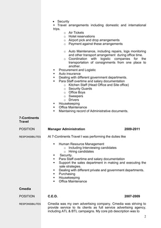 2
• Security
 Travel arrangements including domestic and international
trips.
o Air Tickets
o Hotel reservations
o Airport pick and drop arrangements
o Payment against these arrangements
o Auto Maintenance, including repairs, logs monitoring
and other transport arrangement during office time.
o Coordination with logistic companies for the
transportation of consignments from one place to
another.
 Procurement and Logistic
 Auto insurance
 Dealing with different government departments.
 Para Staff overtime and salary documentation
o Kitchen Staff (Head Office and Site office)
o Security Guards
o Office Boys
o Sweepers
o Drivers
 Housekeeping
 Office Maintenance
 Maintaining record of Administrative documents.
7-Continents
Travel
POSITION Manager Administration 2009-2011
RREESSPPOONNSSIIBBIILLIITTEESS At 7-Continents Travel I was performing the duties like
 Human Resource Management
o Including Interviewing candidates
o Hiring candidates
 Security.
 Para Staff overtime and salary documentation
 Support the sales department in making and executing the
sale strategies.
 Dealing with different private and government departments.
 Purchasing
 Housekeeping
 Office Maintenance
Cmedia
POSITION C.E.O. 2007-2009
RREESSPPOONNSSIIBBIILLIITTEESS Cmedia was my own advertising company. Cmedia was striving to
provide service to its clients as full service advertising agency,
including ATL & BTL campaigns. My core job description was to
 