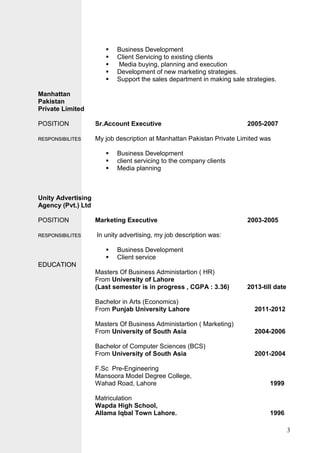 3
 Business Development
 Client Servicing to existing clients
 Media buying, planning and execution
 Development of new marketing strategies.
 Support the sales department in making sale strategies.
Manhattan
Pakistan
Private Limited
POSITION Sr.Account Executive 2005-2007
RREESSPPOONNSSIIBBIILLIITTEESS My job description at Manhattan Pakistan Private Limited was
 Business Development
 client servicing to the company clients
 Media planning
Unity Advertising
Agency (Pvt.) Ltd
POSITION Marketing Executive 2003-2005
RREESSPPOONNSSIIBBIILLIITTEESS In unity advertising, my job description was:
 Business Development
 Client service
EEDDUUCCAATTIIOONN
Masters Of Business Administartion ( HR)
From University of Lahore
(Last semester is in progress , CGPA : 3.36) 2013-till date
Bachelor in Arts (Economics)
From Punjab University Lahore 2011-2012
Masters Of Business Administartion ( Marketing)
From University of South Asia 2004-2006
Bachelor of Computer Sciences (BCS)
From University of South Asia 2001-2004
F.Sc Pre-Engineering
Mansoora Model Degree College,
Wahad Road, Lahore 1999
Matriculation
Wapda High School,
Allama Iqbal Town Lahore. 1996
 