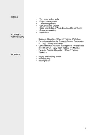 4
SSKKIILLLLSS
 Very good selling skills
 Project management
 Time management
 Conversational English
 Good knowledge of Word, Excel and Power Point
 Customer servicing
 supervision
CCOOUURRSSEESS//
WWOORRKKSSHHOOPPSS
 Business Etiquettes (02 days) Training Workshop
 Exclusive workshop for Business PA and Secretaries
(01 Day) Training Workshop
 Certified Human resource Management Professionals
(CHRMP) from Highly Keen institute (04 Months)
 Fantastic Assistant/Secretary ( 01day) Training
Workshop
HHOOBBBBIIEESS
 Playing and watching cricket
 Internet surfing
 Reciting Quran
 