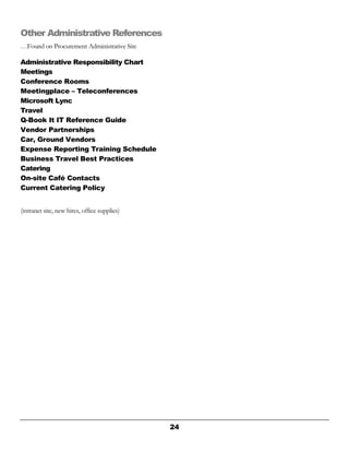24
Other Administrative References
…Found on Procurement Administrative Site
Administrative Responsibility Chart
Meetings
Conference Rooms
Meetingplace – Teleconferences
Microsoft Lync
Travel
Q-Book It IT Reference Guide
Vendor Partnerships
Car, Ground Vendors
Expense Reporting Training Schedule
Business Travel Best Practices
Catering
On-site Café Contacts
Current Catering Policy
(intranet site, new hires, office supplies)
 
