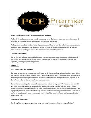 LETTER OF INTRODUCTION:PREMIER CONCIERGESERVICES
We herebyintroduce ourcompanyestablishedasapremierCustomerservice provider,where we wish
to partnerwithyouand offerourservicestoyou andyour customers.
We have customizedourservices tomeetyourneedsandthose of yourclientele.Ourservicesalsomeet
the needsof corporations andreal estates.The serviceswe offerwill giveyouvalue formoney,add
value toyour life andhelpyoustrike abalance betweenworkandpersonal life.
CUSTOMER RELATIONS
Our service will enhance relationshipsbetweenyouandyourcustomerandalso amongstclientsand
employees.If providedasanincentive the package willenhanceproductivityinyourcompanyand
separate yourcompanyfromcompetition.
PRODUCTS.
PERSONAL CONCIERGESERVICES
Our personal premierconciergeshandle all yourerrands foryouwhile youattendtootherissuesof the
day. PremierConcierge service enhances yourlives bytakingcare of your personal needs.Thiswe doby
deliveringprofessionalhelpfulandpremium errandservicesbefore,duringandafterwe have metour
clients’needs. Ourservicesare professional andstandard.
Our servicesare packagedforpersonal,corporate,real estate,envoysandVIPs. We shall sortyourlife
and make iteasyby runningyourerrands.Our packagesare customizedtosuityour needs.We go
furtherbycustomizingamembershippackage. Ourservice productisreliable,effectiveprofessional and
highquality. Ourservicesare affordableagainstwhatwe doandour competition.We have anetworkof
preferredsuppliersandvendorswhowe workwith.Ouroffice teamisefficientandhas a passionfor
customerservice.
CORPORATE CONCIERGE
Ever thought of how your company can keepyour employeesmore focusedand productive?
 