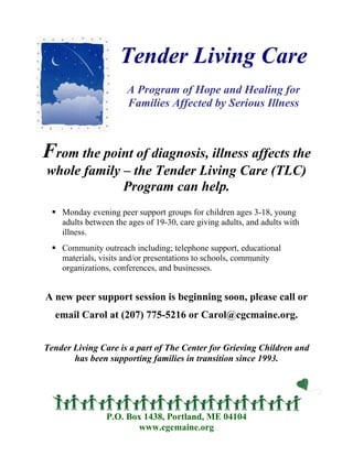 Tender Living Care
                      A Program of Hope and Healing for
                      Families Affected by Serious Illness



From the point of diagnosis, illness affects the
whole family – the Tender Living Care (TLC)
             Program can help.
    Monday evening peer support groups for children ages 3-18, young
    adults between the ages of 19-30, care giving adults, and adults with
    illness.
    Community outreach including; telephone support, educational
    materials, visits and/or presentations to schools, community
    organizations, conferences, and businesses.


A new peer support session is beginning soon, please call or
  email Carol at (207) 775-5216 or Carol@cgcmaine.org.


Tender Living Care is a part of The Center for Grieving Children and
       has been supporting families in transition since 1993.




                P.O. Box 1438, Portland, ME 04104
                       www.cgcmaine.org
 