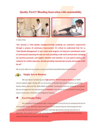 Quality First!!! Blending Innovation with sustainability
It states that,
“Our Journey is Total Quality management-fully satisfying our customer’s requirement
through a process of continuous improvement. It’s critical to understand that for us
‘Total Quality Management’ is not a short term program. Its long term commitment aimed
at continuously improving the way we work, providing a safe work environment, managing
our business processes, and supplier selection and retention. It is our goal to posture our
company for market expansion, thereby providing improved job security and quality of life
for all.”
We strictly adhere to our quality system and follow Good Manufacturing Practices.
Simply best in Business
We specialize in producing very high purity (> 99 %) Terepene Products of 100%
natural vegetal origin. Going with our pursuance of Quality that awe & inspires, we provide
Kosher HALAL, BSE and TSE, NON-GMO, ALLERGEN Certification with our products on request.
We are amongst the few manufacturer of Fenchol in the world. It is an essential oil with great
value in Aromatics, Perfumes and Fragrance Industry.
Eco-Friendly Policy
Our company firmly believes that ‘a drop wasted is not just loss to company but loss to
We have taken immense effort in conserving not only energy but alsoenvironment itself’.
conserving environment.There is no effluent and toxic generation during any process or
operation. We employ eco-friendly and pollution free process in the plant and have all the
required statutory permissions for the same.
 