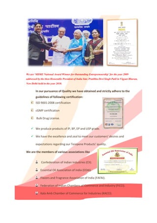 We are ‘MSME National Award Winner for Outstanding Entrepreneurship’ for the year 2009
addressed by the then Honorable President of India Smt. Pratibha Devi Singh Patil in Vigyan Bhavan,
New Delhi held in the year 2010.
In our pursuance of Quality we have obtained and strictly adhere to the
guidelines of following certification:
ISO 9001:2008 certification
cGMP certification
Bulk Drug License.
 We produce products of IP, BP, EP and USP grade.
 We have the excellence and zeal to meet our customers’ desires and
expectations regarding our Terepene Products’ quality.
We are the members of various associations like
Confederation of Indian Industries (CII).
Essential Oil Association of India (EOAI).
Flavors and Fragrance Association of India (FAFAI).
Federation of Indian Chambers of Commerce and Industry (FICCI).
Kala Amb Chamber of Commerce for Industries (KACCI).
 