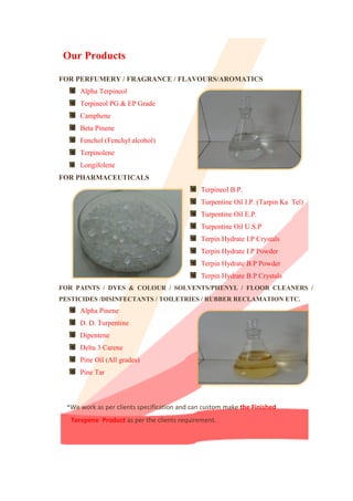 FOR PERFUMERY / FRAGRANCE / FLAVOURS/AROMATICS
Alpha Terpineol
Terpineol PG & EP Grade
Camphene
Beta Pinene
Fenchol (Fenchyl alcohol)
Terpinolene
Longifolene
FOR PHARMACEUTICALS
Terpineol B.P.
Turpentine Oil I.P. (Tarpin Ka Tel)
Turpentine Oil E.P.
Turpentine Oil U.S.P
Terpin Hydrate I.P Crystals
Terpin Hydrate I.P Powder
Terpin Hydrate B.P Powder
Terpin Hydrate B.P Crystals
FOR PAINTS / DYES & COLOUR / SOLVENTS/PHENYL / FLOOR CLEANERS /
PESTICIDES /DISINFECTANTS / TOILETRIES / RUBBER RECLAMATION ETC.
Alpha Pinene
D. D. Turpentine
Dipentene
Delta 3 Carene
Pine Oil (All grades)
Pine Tar
*We work as per clients specification and can custom make the Finished
Terepene Product as per the clients requirement.
Our Products
 