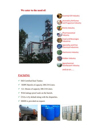 PACKING
 ISO Certified Steel Tanker.
 HDPE Barrels of capacity 200-210 Liters.
 G.I. Drums of capacity 200-210 Liters.
 With leakage proof seals on the barrels.
 COAs is by default along with the dispatches.
 MSDS is provided on request.
Essential Oil Industry
Aromatics,Perfumes
and Fragrance Industry
Paints Industry
Pharmaceutical
Industry
Food and Bevarages
Industries
Speciality and Fine
Chemical Industries
Electronics Industry
Rubber Industry
Agrochemical,
Disinfactant Industry
and so on……
We cater to the need of:
 