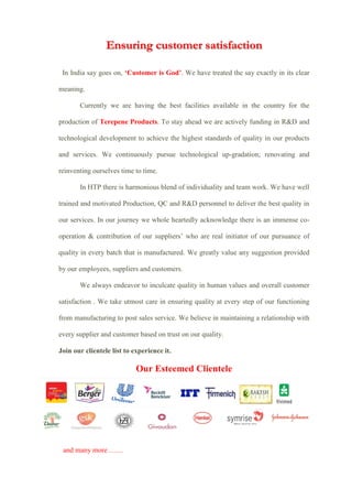 Ensuring customer satisfaction
In India say goes on, ‘Customer is God’. We have treated the say exactly in its clear
meaning.
Currently we are having the best facilities available in the country for the
production of Terepene Products. To stay ahead we are actively funding in R&D and
technological development to achieve the highest standards of quality in our products
and services. We continuously pursue technological up-gradation; renovating and
reinventing ourselves time to time.
In HTP there is harmonious blend of individuality and team work. We have well
trained and motivated Production, QC and R&D personnel to deliver the best quality in
our services. In our journey we whole heartedly acknowledge there is an immense co-
operation & contribution of our suppliers’ who are real initiator of our pursuance of
quality in every batch that is manufactured. We greatly value any suggestion provided
by our employees, suppliers and customers.
We always endeavor to inculcate quality in human values and overall customer
satisfaction . We take utmost care in ensuring quality at every step of our functioning
from manufacturing to post sales service. We believe in maintaining a relationship with
every supplier and customer based on trust on our quality.
Join our clientele list to experience it.
Our Esteemed Clientele
and many more ……
 