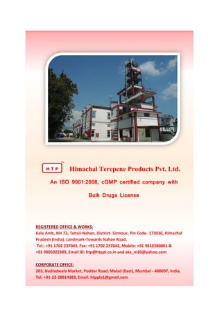 H T P
TM
Himachal Terepene Products Pvt. Ltd.
An ISO 9001:2008, cGMP certified company with
Bulk Drugs License
REGISTERED OFFICE & WORKS:
Kala Amb, NH 72, Tehsil-Nahan, District- Sirmour, Pin Code- 173030, Himachal
Pradesh (India). Landmark-Towards Nahan Road.
Tel.: +91 1702 237043, Fax: +91 1702 237042, Mobile: +91 9816380001 &
+91 9805022389, Email ID: htp@htppl.co.in and aks_m20@yahoo.com
CORPORATE OFFICE:
203, Nadiadwala Market, Poddar Road, Malad (East), Mumbai - 400097, India.
Tel: +91-22-28814383, Email: htppla1@gmail.com
 