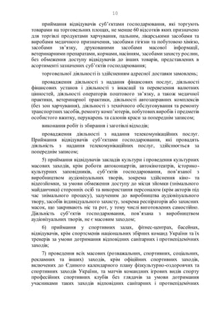 10
приймання відвідувачів суб’єктами господарювання, які торгують
товарами на торговельних площах, не менше 60 відсотків яких призначено
для торгівлі продуктами харчування, пальним, лікарськими засобами та
виробами медичного призначення, засобами гігієни та побутовою хімією,
засобами зв’язку, друкованими засобами масової інформації,
ветеринарними препаратами, кормами, насінням, засобамизахисту рослин,
без обмеження доступу відвідувачів до інших товарів, представлених в
асортименті зазначених суб’єктів господарювання;
торговельної діяльності із здійсненням адресної доставки замовлень;
провадження діяльності з надання фінансових послуг, діяльності
фінансових установ і діяльності з інкасації та перевезення валютних
цінностей, діяльності операторів поштового зв’язку, а також медичної
практики, ветеринарної практики, діяльності автозаправних комплексів
(без зон харчування), діяльності з технічного обслуговування та ремонту
транспортнихзасобів, ремонту комп’ютерів, побутовихвиробів і предметів
особистого вжитку, перукарень та салонів краси за попереднім записом;
виконання робіт із збирання і заготівлі відходів;
провадження діяльності з надання телекомунікаційних послуг.
Приймання відвідувачів суб’єктами господарювання, які провадять
діяльність з надання телекомунікаційних послуг, здійснюється за
попереднім записом;
5) приймання відвідувачів закладів культури і проведення культурних
масових заходів, крім роботи автоконцертів, автокінотеатрів, історико-
культурних заповідників, суб’єктів господарювання, пов’язаної з
виробництвом аудіовізуальних творів, зокрема здійснення кіно- та
відеозйомки, за умови обмеження доступу до місця зйомки (знімального
майданчика) сторонніх осіб та використання персоналом (крім акторів під
час знімального процесу), залученим до виробництва аудіовізуального
твору, засобів індивідуального захисту, зокрема респіраторів або захисних
масок, що закривають ніс та рот, у тому числі виготовлених самостійно.
Діяльність суб’єктів господарювання, пов’язана з виробництвом
аудіовізуальних творів, не є масовим заходом;
6) приймання у спортивних залах, фітнес-центрах, басейнах,
відвідувачів, крім спортсменів національних збірних команд України та їх
тренерів за умови дотримання відповідних санітарних і протиепідемічних
заходів;
7) проведення всіх масових (розважальних, спортивних, соціальних,
рекламних та інших) заходів, крім офіційних спортивних заходів,
включених до Єдиного календарного плану фізкультурно-оздоровчих та
спортивних заходів України, та матчів командних ігрових видів спорту
професійних спортивних клубів без глядачів за умови дотримання
учасниками таких заходів відповідних санітарних і протиепідемічних
 