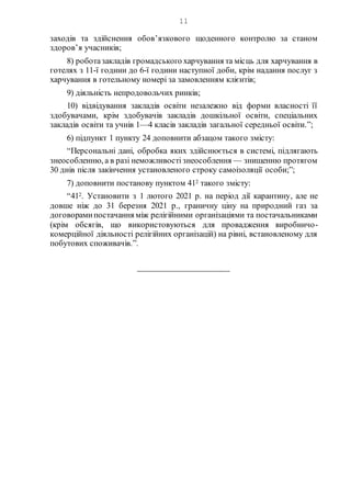 11
заходів та здійснення обов’язкового щоденного контролю за станом
здоров’я учасників;
8) роботазакладів громадського харчування та місць для харчування в
готелях з 11-ї години до 6-ї години наступної доби, крім надання послуг з
харчування в готельному номері за замовленням клієнтів;
9) діяльність непродовольчих ринків;
10) відвідування закладів освіти незалежно від форми власності її
здобувачами, крім здобувачів закладів дошкільної освіти, спеціальних
закладів освіти та учнів 1—4 класів закладів загальної середньої освіти.”;
6) підпункт 1 пункту 24 доповнити абзацом такого змісту:
“Персональні дані, обробка яких здійснюється в системі, підлягають
знеособленню, а в разі неможливості знеособлення — знищенню протягом
30 днів після закінчення установленого строку самоізоляції особи;”;
7) доповнити постанову пунктом 412 такого змісту:
“412. Установити з 1 лютого 2021 р. на період дії карантину, але не
довше ніж до 31 березня 2021 р., граничну ціну на природний газ за
договорамипостачання між релігійними організаціями та постачальниками
(крім обсягів, що використовуються для провадження виробничо-
комерційної діяльності релігійних організацій) на рівні, встановленому для
побутових споживачів.”.
_____________________
 