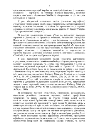3
представництво на території України чи договірні відносини із страховою
компанією — партнером на території України (асистанс), покриває
витрати, пов’язані з лікуванням COVID-19, обсервацією, та діє на строк
перебування в Україні.
У разі відсутності зазначеного поліса (свідоцтва, сертифіката)
страхування уповноважена службова особапідрозділу охоронидержавного
кордону відмовляє іноземцям та особам без громадянства у перетині
державного кордону в порядку, визначеному статтею 14 Закону України
“Про прикордонний контроль”;
5) перетин контрольних пунктів в’їзду на тимчасово окуповані
території в Донецькій та Луганській областях, Автономної Республіки
Крим та м. Севастополя та виїзду з них іноземцями та особами без
громадянствабез наявного поліса (свідоцтва, сертифіката) страхування, що
виданий страховоюкомпанією, яка зареєстрованав Україні, або іноземною
страховою компанією, яка має представництво на території України чи
договірні відносини із страховою компанією — партнером на
території України (асистанс), покриває витрати, пов’язані з лікуванням
COVID-19, і діє на строк перебування в Україні.
У разі відсутності зазначеного поліса (свідоцтва, сертифіката)
страхування уповноважена службова особапідрозділу охоронидержавного
кордону відмовляє іноземцям та особам без громадянства у в’їзді на
тимчасово окуповані території в Донецькій та Луганській областях,
Автономної Республіки Крим та м. Севастополя та виїзді з них згідно
з Порядком в’їзду на тимчасово окуповану територію України та виїзду з
неї, затвердженим постановою Кабінету Міністрів України від 4 червня
2015 р. № 367 (Офіційний вісник України, 2015 р., № 46, ст. 1485),
та Порядком в’їзду осіб, переміщення товарів на тимчасово окуповані
території у Донецькій та Луганській областях і виїзду осіб, переміщення
товарів з таких територій, затвердженим постановою Кабінету Міністрів
України від 17 липня 2019 р. № 815 (Офіційний вісник України, 2019 р.,
№ 70, ст. 2446);
6) проведення масових (культурних, спортивних, розважальних,
соціальних, релігійних, рекламних, наукових, освітніх, професійних
тематичних та інших) заходів за участю більше однієї особи
на 4 кв. метри площі будівлі або території (якщо захід проводиться на
відкритому повітрі) або наповненістю залів понад 50 відсотків місць у
кожномуокремомузалі, крім заходів, необхідних для забезпечення роботи
органів державної влади та органів місцевого самоврядування, проведення
кваліфікаційного іспиту на право на зайняття нотаріальною діяльністю,
тестування на знання законодавства у сфері державної реєстрації осіб, які
мають намір виконувати функції державного реєстратора, проведення
офіційних спортивнихзаходів, включених до Єдиного календарного плану
фізкультурно-оздоровчих та спортивних заходів України, та матчів
 