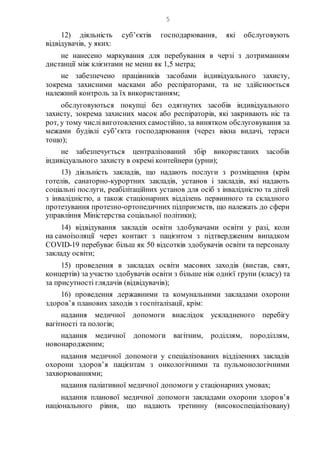 5
12) діяльність суб’єктів господарювання, які обслуговують
відвідувачів, у яких:
не нанесено маркування для перебування в черзі з дотриманням
дистанції між клієнтами не менш як 1,5 метра;
не забезпечено працівників засобами індивідуального захисту,
зокрема захисними масками або респіраторами, та не здійснюється
належний контроль за їх використанням;
обслуговуються покупці без одягнутих засобів індивідуального
захисту, зокрема захисних масок або респіраторів, які закривають ніс та
рот, у тому числівиготовлених самостійно, за винятком обслуговування за
межами будівлі суб’єкта господарювання (через вікна видачі, тераси
тощо);
не забезпечується централізований збір використаних засобів
індивідуального захисту в окремі контейнери (урни);
13) діяльність закладів, що надають послуги з розміщення (крім
готелів, санаторно-курортних закладів, установ і закладів, які надають
соціальні послуги, реабілітаційних установ для осіб з інвалідністю та дітей
з інвалідністю, а також стаціонарних відділень первинного та складного
протезування протезно-ортопедичних підприємств, що належать до сфери
управління Міністерства соціальної політики);
14) відвідування закладів освіти здобувачами освіти у разі, коли
на самоізоляції через контакт з пацієнтом з підтвердженим випадком
COVID-19 перебуває більш як 50 відсотків здобувачів освіти та персоналу
закладу освіти;
15) проведення в закладах освіти масових заходів (вистав, свят,
концертів) за участю здобувачів освіти з більше ніж однієї групи (класу) та
за присутності глядачів (відвідувачів);
16) проведення державними та комунальними закладами охорони
здоров’я планових заходів з госпіталізації, крім:
надання медичної допомоги внаслідок ускладненого перебігу
вагітності та пологів;
надання медичної допомоги вагітним, роділлям, породіллям,
новонародженим;
надання медичної допомоги у спеціалізованих відділеннях закладів
охорони здоров’я пацієнтам з онкологічними та пульмонологічними
захворюваннями;
надання паліативної медичної допомоги у стаціонарних умовах;
надання планової медичної допомоги закладами охорони здоров’я
національного рівня, що надають третинну (високоспеціалізовану)
 
