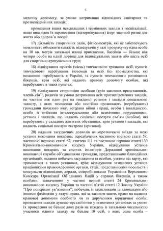 6
медичну допомогу, за умови дотримання відповідних санітарних та
протиепідемічних заходів;
проведення інших невідкладних і термінових заходів з госпіталізації,
якщо внаслідок їх перенесення (відтермінування) існує значний ризик для
життя або здоров’я людей;
17) діяльність спортивних залів, фітнес-центрів, які не забезпечують
можливість обмежити кількість відвідувачів у залі з розрахунку одна особа
на 10 кв. метрів загальної площі приміщення, басейнів ― більше ніж
чотири особи на одній доріжці для індивідуальних занять або шість осіб
для спортивно-тренувальних груп;
18) відвідування пунктів (місць) тимчасового тримання осіб, пунктів
тимчасового перебування іноземців та осіб без громадянства, які
незаконно перебувають в Україні, та пунктів тимчасового розміщення
біженців, крім осіб, які надають правову допомогу особам, які
перебувають в таких пунктах;
19) відвідування сторонніми особами (крім законних представників,
членів сім’ї, родичів за умови дотримання всіх протиепідемічних заходів,
не частіше ніж один раз на тиждень) установ і закладів соціального
захисту, в яких тимчасово або постійно проживають (перебувають)
громадяни похилого віку, ветерани війни і праці, особи з інвалідністю,
особи із стійкими інтелектуальними або психічними порушеннями,
установ і закладів, що надають соціальні послуги сім’ям (особам), які
перебувають у складних життєвих обставинах, крім установ і закладів, які
надають соціальні послуги екстрено (кризово);
20) надання засудженим дозволів на короткочасні виїзди за межі
установ виконання покарань, передбачених частиною третьою статті 59,
частиною першою статті 67, статтею 111 та частиною першою статті 130
Кримінально-виконавчого кодексу України, відвідування установ
виконання покарань та слідчих ізоляторів Державної кримінально-
виконавчої служби об’єднаннями громадян, представниками благодійних
організацій, надання побачень засудженим та особам, узятим під варту, які
тримаються в таких установах, крім: відвідування зазначених установ
працівниками правоохоронних органів, судів, представниками посольств і
консульств відповідних держав, співробітниками Управління Верховного
Комісара Організації Об’єднаних Націй у справах біженців, а також
особами, зазначеними у частині першій статті 24 Кримінально-
виконавчого кодексу України та частині п’ятій статті 12 Закону України
“Про попереднє ув’язнення”; побачень із захисниками та адвокатами або
іншими фахівцями у галузі права, які за законом мають право на надання
правової допомоги особисто чи за дорученням юридичної особи;
проведення заходів душпастирської опіки у зазначених установах за умови
їх проведення не більше двох разів на тиждень із загальною чисельністю
учасників одного заходу не більше 10 осіб, з яких одна особа –
 