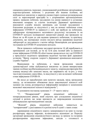 7
священнослужитель (капелан), уповноважений релігійними організаціями;
короткострокових побачень з родичами або іншими особами, які
відбуваються виключно в закритих умовах (через суцільне розмежувальне
скло та переговорний пристрій) та з дотриманням протиепідемічних
правил; тривалих побачень засуджених (за умови наявності в установах
виконання покарань та слідчих ізоляторах Державної кримінально-
виконавчої служби вільних приміщень для ізоляції засуджених) з
близькими родичами за відсутності у них на момент побачення ознак
інфікування COVID-19 та наявності у осіб, які прибули на побачення,
лабораторно підтвердженого негативного результату тестування їх на
CОVID-19 методом полімеразної ланцюгової реакції, яке проведено не
більш як за 48 годин до дня надання тривалого побачення, та оригіналу
документа, що підтверджує оплату послуги виїзду працівника медичної
лабораторії до засудженого з метою забору біоматеріалів для проведення
тестування на COVID-19 зазначеним методом.
Після тривалого побачення засуджені протягом 14 діб перебувають в
приміщеннях для ізоляції, де їм на 12-й день ізоляції (або за наявності
ознак інфікування COVID-19) обов’язково проводиться тест на COVID-19
у присутності медичного працівника медичної частини філії державної
установи “Центр охорони здоров’я Державної кримінально-виконавчої
служби України”.
Відвідування та побачення, а також проведення заходів
душпастирської опіки відбуваються виключно за умови використання
такими особамизасобів індивідуального захисту, зокрема респіраторів (без
клапану видиху) або захисних масок, що закривають ніс та рот, у тому
числі виготовлених самостійно, та відсутності у них на момент побачення
ознак інфікування COVID-19.
На вході до передбачених цим пунктом закладів, місць проведення
заходу, де встановлено обмеження щодо максимальної кількості осіб
залежно від площі, розміщуються інформаційні матеріали із зазначенням
можливої максимальної кількості відвідувачів.”;
5) доповнити постанову пунктами 31—35 такого змісту:
“31. “Помаранчевий” рівень епідемічної небезпеки є
попереджувальним рівнем, який свідчить про ускладнення епідемічної
ситуації в регіоні, що може призвести до запровадження посилених
обмежувальних протиепідемічних заходів.
“Жовтий” рівень епідемічної небезпеки змінюється на
“помаранчевий” у разі наявності в регіоні хоча б однієї з таких ознак:
перевищення епідемічного порогу захворюваності на грип та гостру
респіраторну вірусну інфекцію, встановленого відповідно до Порядку
організації проведення епідеміологічного нагляду за грипом та гострими
респіраторними вірусними інфекціями, заходів з готовності в
 
