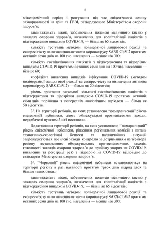 8
міжепідемічний період і реагування під час епідемічного сезону
захворюваності на грип та ГРВІ, затвердженого Міністерством охорони
здоров’я;
завантаженість ліжок, забезпечених подачею медичного кисню у
закладах охорони здоров’я, визначених для госпіталізації пацієнтів з
підтвердженим випадком COVID-19, — більш як 65 відсотків;
кількість тестувань методом полімеразної ланцюгової реакції та
експрес-тесту на визначення антигена коронавірусу SARS-CoV-2протягом
останніх семи днів на 100 тис. населення — менше ніж 300;
кількість госпіталізованих пацієнтів з підтвердженим та підозрілим
випадком COVID-19 протягом останніх семи днів на 100 тис. населення —
більше 60;
коефіцієнт виявлення випадків інфікування COVID-19 (методом
полімеразної ланцюгової реакції та експрес-тесту на визначення антигена
коронавірусу SARS-CoV-2) — більш як 20 відсотків;
рівень зростання загальної кількості госпіталізованих пацієнтів з
підтвердженим та підозрілим випадком COVID-19 протягом останніх
семи днів порівняно з попереднім аналогічним періодом — більш як
50 відсотків.
32. На території регіонів, на яких установлено “помаранчевий” рівень
епідемічної небезпеки, діють обмежувальні протиепідемічні заходи,
передбачені пунктом 3 цієї постанови.
Додатково на території регіонів, на яких установлено “помаранчевий”
рівень епідемічної небезпеки, рішенням регіональних комісій з питань
техногенно-екологічної безпеки та надзвичайних ситуацій
запроваджуються посилені заходи контролю за дотриманням на території
регіону встановлених обмежувальних протиепідемічних заходів,
готовності закладів охорони здоров’я до прийому хворих на COVID-19,
виявлення та реєстрації осіб з підозрою на COVID-19 відповідно до
стандартів Міністерства охорони здоров’я.
33. “Червоний” рівень епідемічної небезпеки встановлюється на
території регіону в разі наявності протягом трьох днів підряд двох та
більше таких ознак:
завантаженість ліжок, забезпечених подачею медичного кисню у
закладах охорони здоров’я, визначених для госпіталізації пацієнтів з
підтвердженим випадком COVID-19, — більш як 65 відсотків;
кількість тестувань методом полімеразної ланцюгової реакції та
експрес-тесту на визначення антигена коронавірусу SARS-CoV-2протягом
останніх семи днів на 100 тис. населення — менше ніж 300;
 