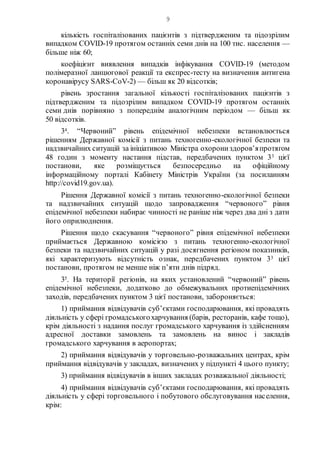 9
кількість госпіталізованих пацієнтів з підтвердженим та підозрілим
випадком COVID-19 протягом останніх семи днів на 100 тис. населення —
більше ніж 60;
коефіцієнт виявлення випадків інфікування COVID-19 (методом
полімеразної ланцюгової реакції та експрес-тесту на визначення антигена
коронавірусу SARS-CoV-2) — більш як 20 відсотків;
рівень зростання загальної кількості госпіталізованих пацієнтів з
підтвердженим та підозрілим випадком COVID-19 протягом останніх
семи днів порівняно з попереднім аналогічним періодом — більш як
50 відсотків.
34. “Червоний” рівень епідемічної небезпеки встановлюється
рішенням Державної комісії з питань техногенно-екологічної безпеки та
надзвичайних ситуацій за ініціативою Міністра охорониздоров’япротягом
48 годин з моменту настання підстав, передбачених пунктом 33 цієї
постанови, яке розміщується безпосередньо на офіційному
інформаційному порталі Кабінету Міністрів України (за посиланням
http://covid19.gov.ua).
Рішення Державної комісії з питань техногенно-екологічної безпеки
та надзвичайних ситуацій щодо запровадження “червоного” рівня
епідемічної небезпеки набирає чинності не раніше ніж через два дні з дати
його оприлюднення.
Рішення щодо скасування “червоного” рівня епідемічної небезпеки
приймається Державною комісією з питань техногенно-екологічної
безпеки та надзвичайних ситуацій у разі досягнення регіоном показників,
які характеризують відсутність ознак, передбачених пунктом 33 цієї
постанови, протягом не менше ніж п’яти днів підряд.
35. На території регіонів, на яких установлений “червоний” рівень
епідемічної небезпеки, додатково до обмежувальних протиепідемічних
заходів, передбачених пунктом 3 цієї постанови, забороняється:
1) приймання відвідувачів суб’єктами господарювання, які провадять
діяльність у сфері громадськогохарчування (барів, ресторанів, кафе тощо),
крім діяльності з надання послуг громадського харчування із здійсненням
адресної доставки замовлень та замовлень на винос і закладів
громадського харчування в аеропортах;
2) приймання відвідувачів у торговельно-розважальних центрах, крім
приймання відвідувачів у закладах, визначених у підпункті 4 цього пункту;
3) приймання відвідувачів в інших закладах розважальної діяльності;
4) приймання відвідувачів суб’єктами господарювання, які провадять
діяльність у сфері торговельного і побутового обслуговування населення,
крім:
 