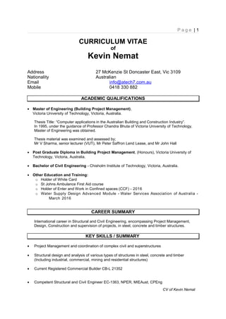 P a g e | 1
CURRICULUM VITAE
of
Kevin Nemat
Address 27 McKenzie St Doncaster East, Vic 3109
Nationality Australian
Email info@atech7.com.au
Mobile 0418 330 882
ACADEMIC QUALIFICATIONS
• Master of Engineering (Building Project Management),
Victoria University of Technology, Victoria, Australia.
Thesis Title: “Computer applications in the Australian Building and Construction Industry”.
In 1995, under the guidance of Professor Chandra Bhuta of Victoria University of Technology,
Master of Engineering was obtained.
Thesis material was examined and assessed by;
Mr V Sharma, senior lecturer (VUT), Mr Peter Saffron Lend Lease, and Mr John Hall
• Post Graduate Diploma in Building Project Management, (Honours), Victoria University of
Technology, Victoria, Australia.
• Bachelor of Civil Engineering - Chisholm Institute of Technology, Victoria, Australia.
• Other Education and Training:
o Holder of White Card
o St Johns Ambulance First Aid course
o Holder of Enter and Work in Confined spaces (CCF) - 2016
o Water Supply Design Advanced Module - Water Services Association of Australia -
March 2016
CAREER SUMMARY
International career in Structural and Civil Engineering, encompassing Project Management,
Design, Construction and supervision of projects, in steel, concrete and timber structures.
KEY SKILLS / SUMMARY
• Project Management and coordination of complex civil and superstructures
• Structural design and analysis of various types of structures in steel, concrete and timber
(Including industrial, commercial, mining and residential structures)
• Current Registered Commercial Builder CB-L 21352
• Competent Structural and Civil Engineer EC-1363, NPER, MIEAust, CPEng
CV of Kevin Nemat
 