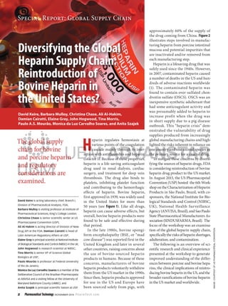 2 Pharmaceutical Technology  November 2015 PharmTech.com
Special Report: Global Supply Chain
Image:CourtesyofUSPharmacopeialConvention
H
eparin regulates hemostasis at
various points of the coagulation
cascade mainly through its inter-
action with antithrombin and heparin
cofactor II. Because of these properties,
heparin is a life-saving anticoagulant
drug used in renal dialysis, cardiac
surgery, and treatment for deep vein
thrombosis. The drug also binds to
platelets, inhibiting platelet function
and contributing to the hemorrhagic
effects of heparin. Bovine heparin,
first approved in 1939, was widely used
in the United States for more than
50 years (see Figure 1). Like all drugs,
heparin can cause adverse effects, but
overall, bovine heparin products were
found to be safe and effective during
that period.
In the late 1980s, bovine spongi-
form encephalopathy (BSE, or “mad
cow disease”) was reported first in the
United Kingdom and later in several
other countries, raising concerns about
the use of bovine-sourced heparin
products in humans. Because of these
concerns, manufacturers of bovine
heparin products voluntarily withdrew
them from the US market in the 1990s.
Since then, heparin products approved
for use in the US and Europe have
been sourced solely from pigs, with
approximately 60% of the supply of
the drug coming from China. Figure 2
illustrates steps involved in manufac-
turing heparin from porcine intestinal
mucosa and potential impurities that
are inactivated and/or removed from
each manufacturing step.
Heparin is a lifesaving drug that was
safely used since the 1940s. However,
in 2007, contaminated heparin caused
a number of deaths in the US and hun-
dreds of adverse reactions worldwide
(1). The contaminated heparin was
found to contain over-sulfated chon-
droitin sulfate (OSCS). OSCS was an
inexpensive synthetic adulterant that
had some anticoagulant activity and
was presumably added to heparin to
increase profit when the drug was
in short supply due to a pig disease
outbreak. This “heparin crisis” dem-
onstrated the vulnerability of drug
supplies produced from increasingly
global manufacturing chains and high-
lighted the risks inherent in reliance on
one country and one animal species as
the primary source for a crucial drug.
To mitigate these concerns by diversi-
fying the sources of heparin drugs, FDA
is considering reintroduction of bovine
heparin drug product to the US market.
In August 2015, the US Pharmacopeial
Convention (USP) hosted the 6th Work-
shop ontheCharacterization ofHeparin
Products in São Paulo, Brazil, with co-
sponsors, the National Institute for Bio-
logical Standards and Control (NIBSC,
UK), National Health Surveillance
Agency(ANVISA,Brazil),andSaoPaulo
State Pharmaceutical Manufacturers As-
sociation(SINDUSFARMA,Brazil). The
focus of the workshop was an examina-
tion of the global heparin supply chain,
specificallytherisksofheparinshortages,
adulteration, and contamination.
The following is an overview of sci-
entific research and clinical experience
presented at the workshop to generate
improved understanding of the differ-
ences between porcine and bovine hepa-
rins, the clinical implications of reintro-
ducingbovineheparinintheUS,andthe
broader ramifications of bovine heparin
in the US market and worldwide.
David Keire is acting laboratory chief, Branch I,
Division of Pharmaceutical Analysis, FDA;
Barbara Mulloy is visiting professor at Institute of
Pharmaceutical Sciences, King’s College London;
Christina Chase is senior scientific writer at US
Pharmacopeial Convention (USP);
Ali Al-Hakim is acting director of Division of New
Drug API at the FDA; Damian Cairatti is head of
Latin American Regulatory Affairs at USP;
Elaine Gray is principal scientist at National Institute
of Biological Standards and Control (NIBSC) in the UK;
John Hogwood is research scientist at NIBSC;
Tina Morris is senior VP of Science Global
Biologics at USP;
Paulo Mourão is professor at Federal University
of Rio de Janeiro;
Monica Da Luz Carvalho Soares is a member of the
Deliberative Council of the Brazilian Pharmacopeia
at ANVISA and a visiting fellow at the University of
Maryland Baltimore County (UMBC); and
Anita Szajek is principal scientific liaison at USP.
The global supply
chain for bovine
and porcine heparin
and regulatory
considerations are
examined.
Diversifying the Global
Heparin Supply Chain:
Reintroduction of
Bovine Heparin in
the United States?
David Keire, Barbara Mulloy, Christina Chase, Ali Al-Hakim,
Damian Cairatti, Elaine Gray, John Hogwood, Tina Morris,
Paulo A.S. Mourão, Monica da Luz Carvalho Soares, and Anita Szajek
 