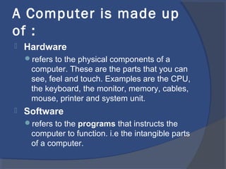 A Computer is made up
of :
 Hardware
refers to the physical components of a
computer. These are the parts that you can
see, feel and touch. Examples are the CPU,
the keyboard, the monitor, memory, cables,
mouse, printer and system unit.
 Software
refers to the programs that instructs the
computer to function. i.e the intangible parts
of a computer.
 