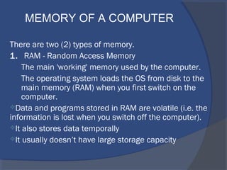 There are two (2) types of memory.
1. RAM - Random Access Memory
The main 'working' memory used by the computer.
The operating system loads the OS from disk to the
main memory (RAM) when you first switch on the
computer.
Data and programs stored in RAM are volatile (i.e. the
information is lost when you switch off the computer).
It also stores data temporally
It usually doesn’t have large storage capacity
MEMORY OF A COMPUTER
 