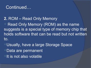 2. ROM – Read Only Memory
 Read Only Memory (ROM) as the name
suggests is a special type of memory chip that
holds software that can be read but not written
to.
Usually, have a large Storage Space
Data are permanent
It is not also volatile
Continued…
 