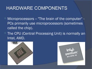  Microprocessors -- "The brain of the computer“ -
PCs primarily use microprocessors (sometimes
called the chip).
 The CPU (Central Processing Unit) is normally an
Intel, AMD.
HARDWARE COMPONENTS
 