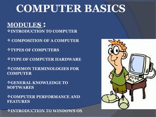 COMPUTER BASICS
MODULEs :
INTRODUCTION TO COMPUTER
 COMPOSITION OF A COMPUTER
TYPES OF COMPUTERS
TYPE OF COMPUTER HARDWARE
COMMON TERMINOLOGIES FOR
COMPUTER
GENERAL KNOWLEDGE TO
SOFTWARES
COMPUTER PERFORMANCE AND
FEATURES
INTRODUCTION TO WINDOWS OS
 