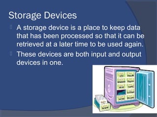 Storage Devices
 A storage device is a place to keep data
that has been processed so that it can be
retrieved at a later time to be used again.
 These devices are both input and output
devices in one.
 