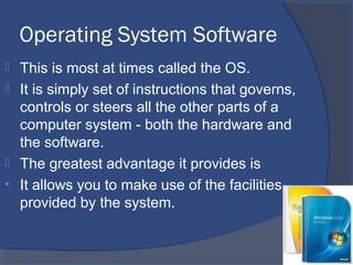 Operating System Software
 This is most at times called the OS.
 It is simply set of instructions that governs,
controls or steers all the other parts of a
computer system - both the hardware and
the software.
 The greatest advantage it provides is
• It allows you to make use of the facilities
provided by the system.
 
