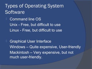 Types of Operating System
Software
 Command line OS
Unix - Free, but difficult to use
Linux - Free, but difficult to use
 Graphical User Interface
Windows – Quite expensive, User-friendly
Mackintosh – Very expensive, but not
much user-friendly.
 