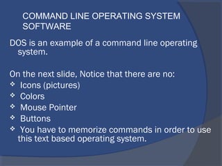 DOS is an example of a command line operating
system.
On the next slide, Notice that there are no:
 Icons (pictures)
 Colors
 Mouse Pointer
 Buttons
 You have to memorize commands in order to use
this text based operating system.
COMMAND LINE OPERATING SYSTEM
SOFTWARE
 