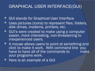  GUI stands for Graphical User Interface
 Uses pictures (icons) to represent files, folders,
disk drives, modems, printers, etc.
 GUI’s were created to make using a computer
easier, more interesting, non-threatening to
inexperienced users.
 A mouse allows users to point at something and
click to make it work. With command line you
have to have all of the commands to make
your programs work.
 Here is an example of a GUI
GRAPHICAL USER INTERFACE(GUI)
 