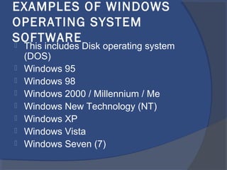 EXAMPLES OF WINDOWS
OPERATING SYSTEM
SOFTWARE This includes Disk operating system
(DOS)
 Windows 95
 Windows 98
 Windows 2000 / Millennium / Me
 Windows New Technology (NT)
 Windows XP
 Windows Vista
 Windows Seven (7)
 